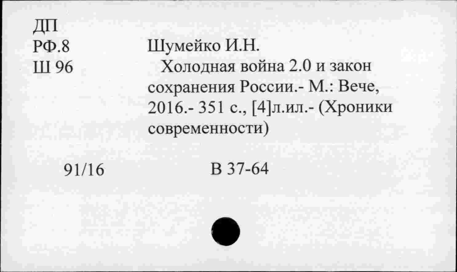 ﻿ДП РФ.8 Ш96	Шумейко И.Н. Холодная война 2.0 и закон сохранения России.- М.: Вече, 2016.- 351 с., [4]л.ил.- (Хроники современности)
91/16	В 37-64